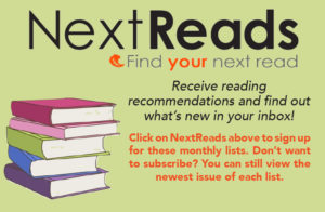 NextReads- Find your next read. Receiving reading recommendations and find out what's new in your inbox! Click on NextReads above to sign up for these monthly lists. Don't want to subscribe? You can still view the newest issue of each list.
