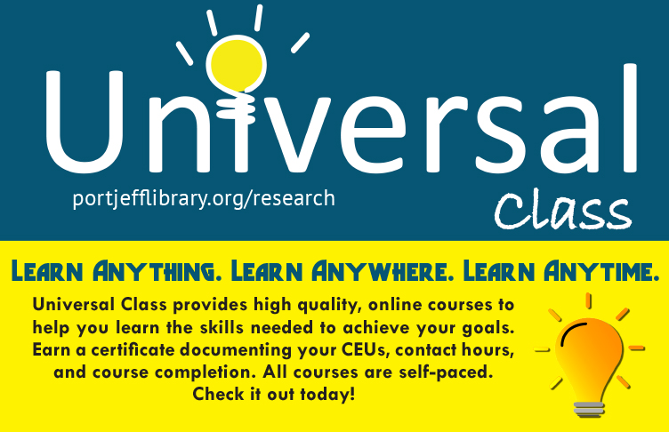 Universal Class. portjefflibrary.org/research. Learn anything. Learn anywhere. Learn anytime. Universal Class provides high quality, online courses to help you learn the skills needed to achieve your goals. Earn a certificate documenting your CEUs, contact hours, and course completion. All courses are self-paced. Check it out today!