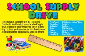 SCHOOL SUPPLY DRIVE: The Library has partnered with the Long Island Coalition for the Homeless to host a School Supply drive. A collection box is here at the library through July 29. Thank you in advance for your donations and continued support! The following items are needed: Pens/Pencils Notebooks - Marble/Spiral Calculators Scissors Backpacks Folders Rulers Highlighters Erasers Colored Pencils Crayons Markers Index Cards Glue Sticks