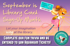 September is Library card sign-up month! Let your imagination sing at the library. Complete our fun trivia and be entered to win aquarium tickets!