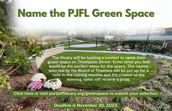 Name the PJFL Green Space. The library will be holding a contest to name their green space on Thompson Street. Enter what you feel would be the perfect name for the space. The names selected by the Board of Trustees will be put up for a vote in the coming months and the creator of the winning name will receive a prize. Click here or visit portjefflibrary.org/greenspace to submit your selection. Deadline is November 30, 2023.